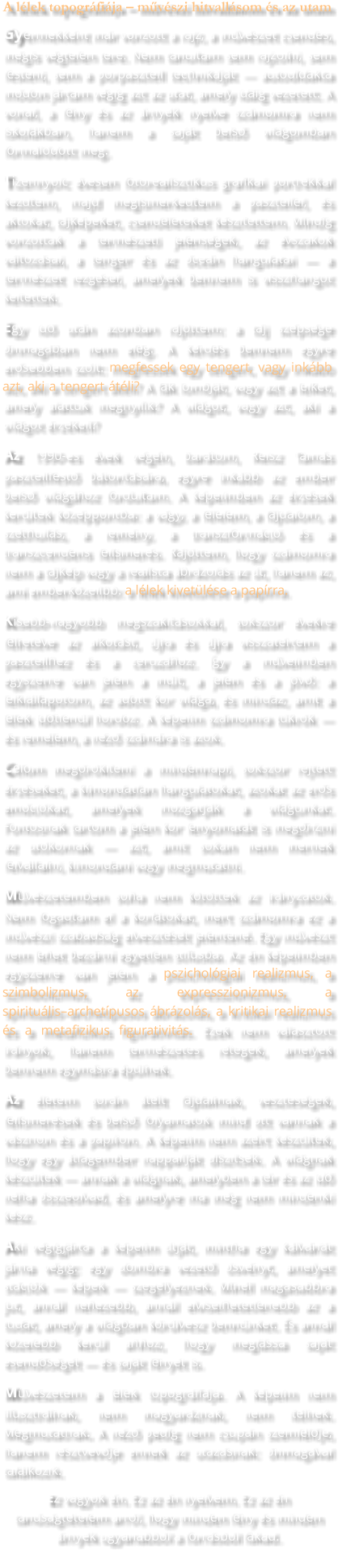 A lélek topográfiája – művészi hitvallásom és az utam Gyermekként már vonzott a rajz, a művészet csendes, mégis végtelen tere. Nem tanultam sem rajzolni, sem festeni, sem a porpasztell technikáját — autodidakta módon jártam végig azt az utat, amely idáig vezetett. A vonal, a fény és az árnyék nyelve számomra nem iskolákban, hanem a saját belső világomban formálódott meg. Tizennyolc évesen fotorealisztikus grafikai portrékkal kezdtem, majd megismerkedtem a pasztellel, és aktokat, tájképeket, csendéleteket készítettem. Mindig vonzottak a természeti jelenségek, az évszakok változásai, a tenger és az óceán hangulatai — a természet rezgései, amelyek bennem is visszhangot keltettek. Egy idő után azonban rájöttem: a táj szépsége önmagában nem elég. A kérdés bennem egyre erősebben szólt: megfessek egy tengert, vagy inkább azt, aki a tengert átéli? A fák lombját, vagy azt a lelket, amely alattuk megnyílik? A világot, vagy azt, aki a világot érzékeli? Az 1990-es évek végén, barátom, Reisz Tamás pasztellfestő bátorítására, egyre inkább az ember belső világához fordultam. A képeimben az érzések kerültek középpontba: a vágy, a félelem, a fájdalom, a széthullás, a remény, a transzformáció és a transzcendens felismerés. Rájöttem, hogy számomra nem a tájkép vagy a realista ábrázolás az út, hanem az, ami emberközelibb: a lélek kivetülése a papírra. Kisebb-nagyobb megszakításokkal, sokszor évekre félretéve az alkotást, újra és újra visszatértem a pasztellhez és a ceruzához. Így a műveimben egyszerre van jelen a múlt, a jelen és a jövő: a lelkiállapotom, az adott kor világa, és mindaz, amit a lélek időtlenül hordoz. A képeim számomra tükrök — és remélem, a néző számára is azok. Célom megörökíteni a mindennapi, sokszor rejtett érzéseket, a kimondatlan hangulatokat, azokat az erős emóciókat, amelyek mozgatják a világunkat. Fontosnak tartom a jelen kor lenyomatát is megőrizni az utókornak — azt, amit sokan nem mernek felvállalni, kimondani vagy megmutatni. Művészetemben soha nem kötöttek az irányzatok. Nem fogadtam el a korlátokat, mert számomra ez a művészi szabadság elvesztését jelentené. Egy művészt nem lehet bezárni egyetlen stílusba. Az én képeimben egyszerre van jelen a pszichológiai realizmus, a szimbolizmus, az expresszionizmus, a spirituális–archetípusos ábrázolás, a kritikai realizmus és a metafizikus figurativitás. Ezek nem választott irányok, hanem természetes rétegek, amelyek bennem egymásra épülnek. Az életem során átélt fájdalmak, veszteségek, felismerések és belső folyamatok mind ott vannak a vásznon és a papíron. A képeim nem azért készültek, hogy egy átlagember nappaliját díszítsék. A világnak készültek — annak a világnak, amelyben a tér és az idő néha összeolvad, és amelyre ma még nem mindenki kész. Aki végigjárta a képeim útját, mintha egy kálváriát járna végig: egy dombra vezető ösvényt, amelyet stációk — képek — szegélyeznek. Minél magasabbra jut, annál nehezebb, annál elviselhetetlenebb az a tudat, amely a világban körülvesz bennünket. És annál közelebb kerül ahhoz, hogy meglássa saját esendőségét — és saját fényét is. Művészetem a lélek topográfiája. A képeim nem illusztrálnak, nem magyaráznak, nem ítélnek. Megmutatnak. A néző pedig nem csupán szemlélője, hanem résztvevője ennek az utazásnak: önmagával találkozik. Ez vagyok én. Ez az én nyelvem. Ez az én tanúságtételem arról, hogy minden fény és minden árnyék ugyanabból a forrásból fakad.