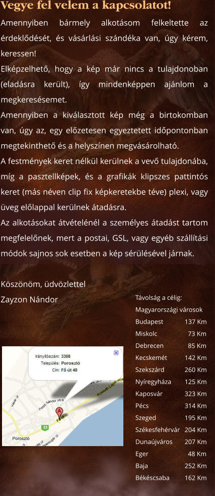 Vegye fel velem a kapcsolatot! Amennyiben bármely alkotásom felkeltette az érdeklődését, és vásárlási szándéka van, úgy kérem, keressen!Elképzelhető, hogy a kép már nincs a tulajdonoban (eladásra került), így mindenképpen ajánlom a megkeresésemet. Amennyiben a kiválasztott kép még a birtokomban van, úgy az, egy előzetesen egyeztetett időpontonban megtekinthető és a helyszínen megvásárolható.A festmények keret nélkül kerülnek a vevő tulajdonába, míg a pasztellképek, és a grafikák klipszes pattintós keret (más néven clip fix képkeretekbe téve) plexi, vagy üveg előlappal kerülnek átadásra. Az alkotásokat átvételénél a személyes átadást tartom megfelelőnek, mert a postai, GSL, vagy egyéb szállítási módok sajnos sok esetben a kép sérülésével járnak.   Köszönöm, üdvözlettel Zayzon Nándor      Távolság a célig: Magyarországi városok	 Budapest Miskolc	  Debrecen Kecskemét Szekszárd Nyíregyháza Kaposvár Pécs    Szeged	 Székesfehérvár	 Dunaújváros Eger BajaBékéscsaba 137 Km   73 Km   85 Km 142 Km 260 Km 125 Km 323 Km 314 Km 195 Km 204 Km 207 Km   48 Km 252 Km 162 Km